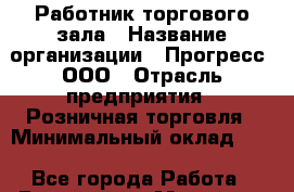 Работник торгового зала › Название организации ­ Прогресс, ООО › Отрасль предприятия ­ Розничная торговля › Минимальный оклад ­ 1 - Все города Работа » Вакансии   . Мордовия респ.